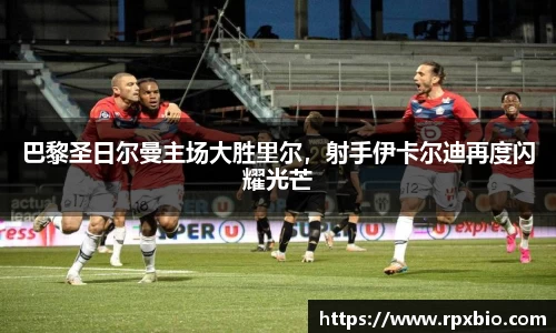 巴黎圣日尔曼主场大胜里尔，射手伊卡尔迪再度闪耀光芒