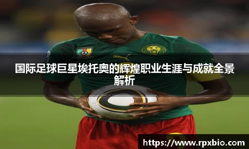 国际足球巨星埃托奥的辉煌职业生涯与成就全景解析